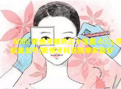 🍁 衢州牙颊矫正十强医 🌿 院权威发布(衢州牙科医院哪家最好的医院)